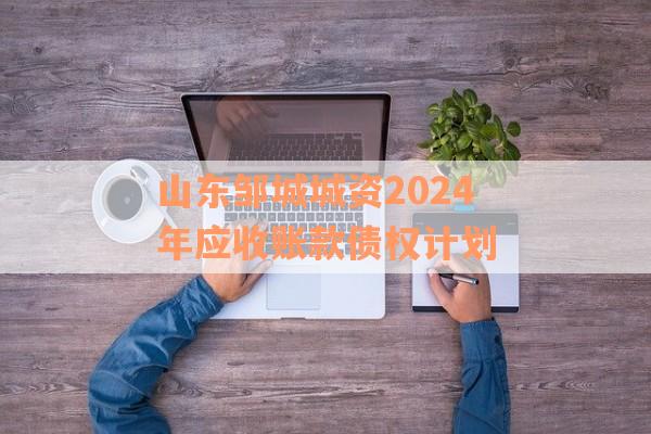 山东邹城城资2024年应收账款债权计划