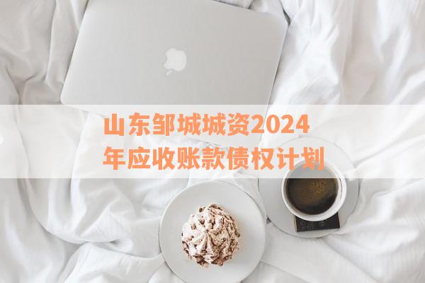 山东邹城城资2024年应收账款债权计划